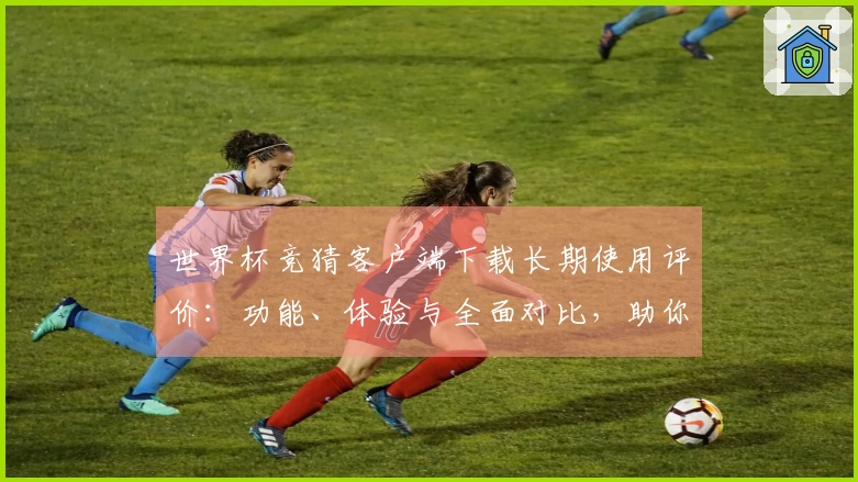 世界杯竞猜客户端下载长期使用评价：功能、体验与全面对比，助你畅享精彩赛事